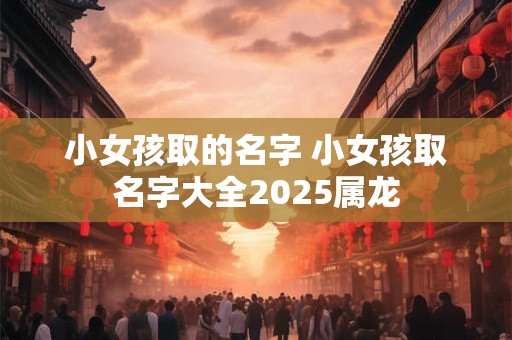 小女孩取的名字 小女孩取名字大全2025属龙