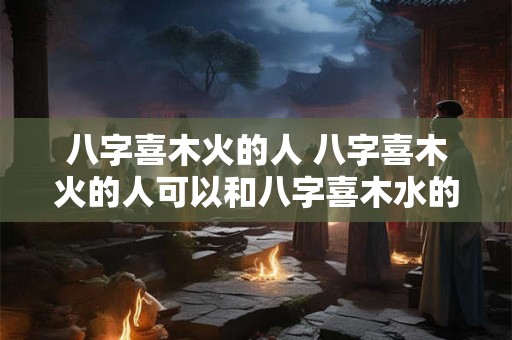 八字喜木火的人 八字喜木火的人可以和八字喜木水的人在一起吗