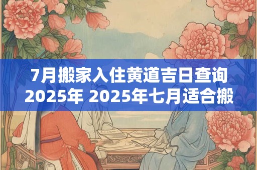 7月搬家入住黄道吉日查询2025年 2025年七月适合搬家的黄道吉日入宅好日子