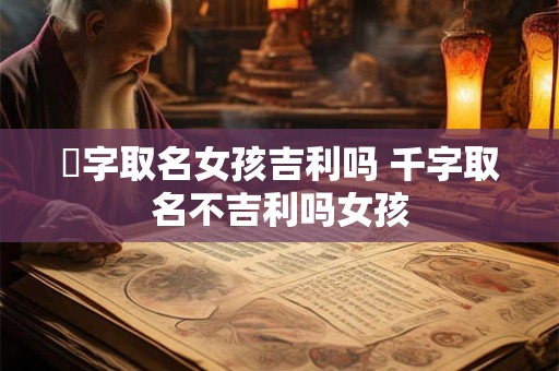 瀞字取名女孩吉利吗 千字取名不吉利吗女孩
