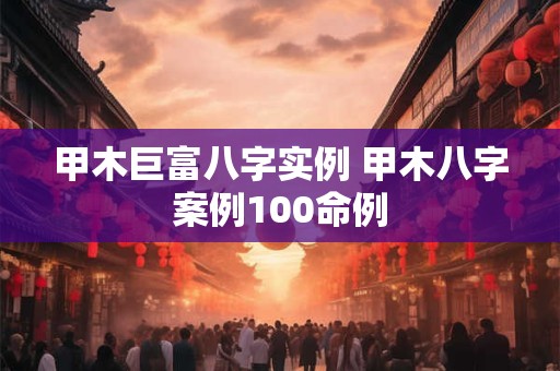 甲木巨富八字实例 甲木八字案例100命例