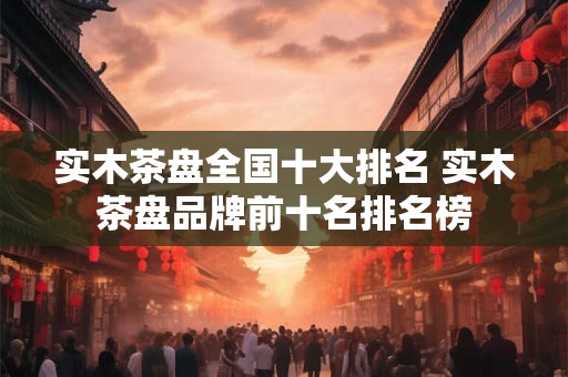 实木茶盘全国十大排名 实木茶盘品牌前十名排名榜