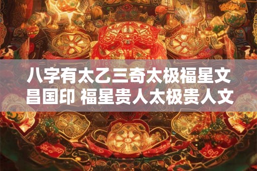 八字有太乙三奇太极福星文昌国印 福星贵人太极贵人文昌贵人天乙贵人