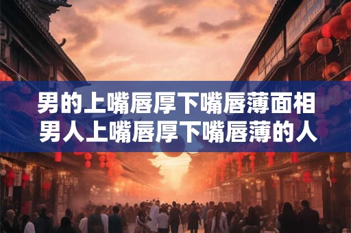 男的上嘴唇厚下嘴唇薄面相 男人上嘴唇厚下嘴唇薄的人是怎样的人