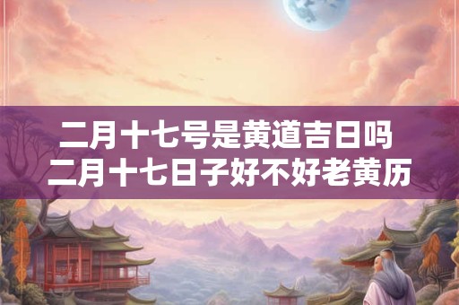 二月十七号是黄道吉日吗 二月十七日子好不好老黄历查询