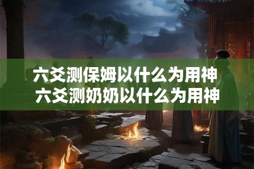 六爻测保姆以什么为用神 六爻测奶奶以什么为用神