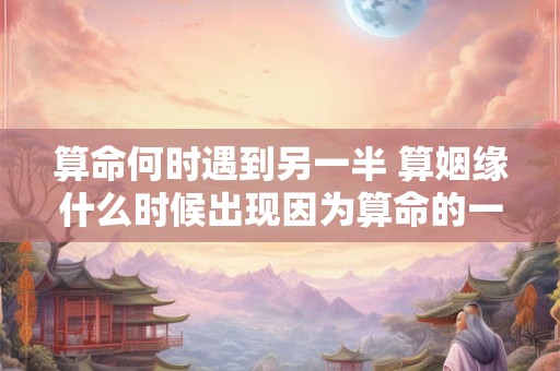 算命何时遇到另一半 算姻缘什么时候出现因为算命的一句话分手