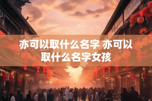 亦可以取什么名字 亦可以取什么名字女孩