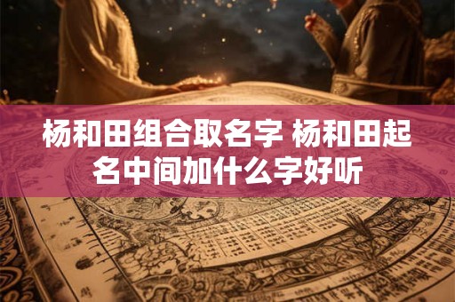 杨和田组合取名字 杨和田起名中间加什么字好听