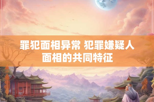罪犯面相异常 犯罪嫌疑人面相的共同特征