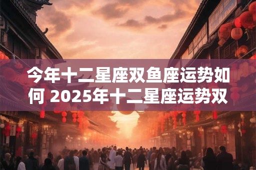 今年十二星座双鱼座运势如何 2025年十二星座运势双鱼座