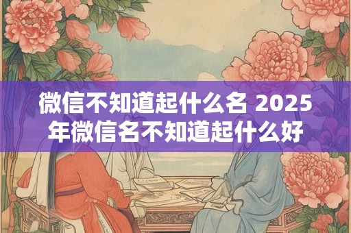 微信不知道起什么名 2025年微信名不知道起什么好
