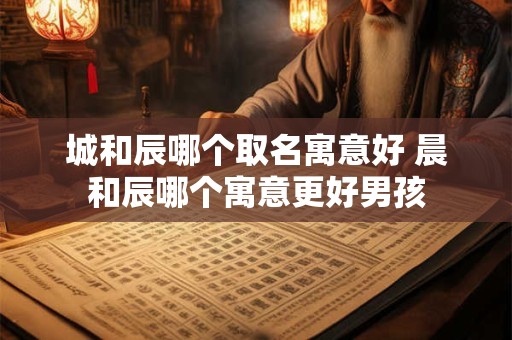城和辰哪个取名寓意好 晨和辰哪个寓意更好男孩