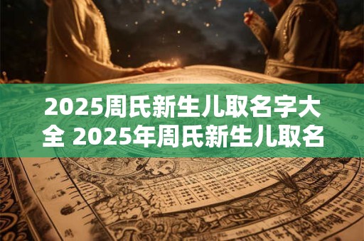 2025周氏新生儿取名字大全 2025年周氏新生儿取名字大全