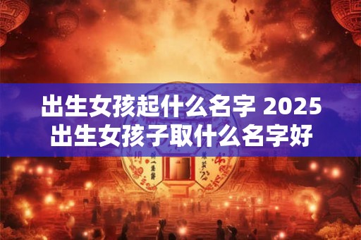 出生女孩起什么名字 2025出生女孩子取什么名字好
