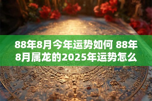88年8月今年运势如何 88年8月属龙的2025年运势怎么样