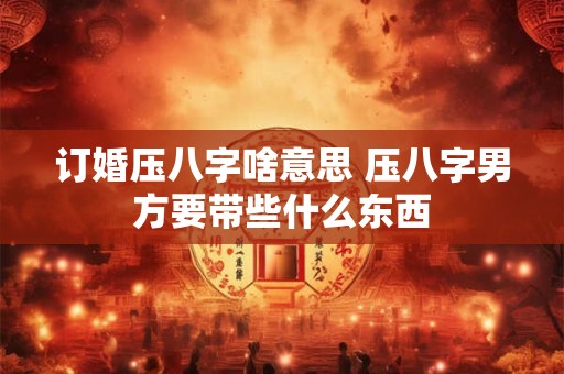 订婚压八字啥意思 压八字男方要带些什么东西
