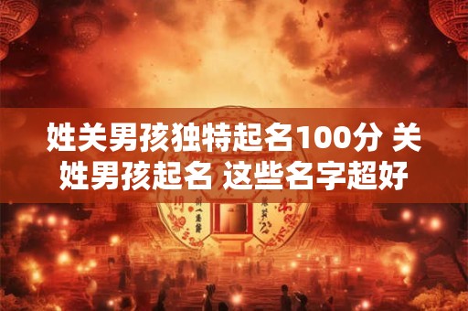 姓关男孩独特起名100分 关姓男孩起名 这些名字超好听