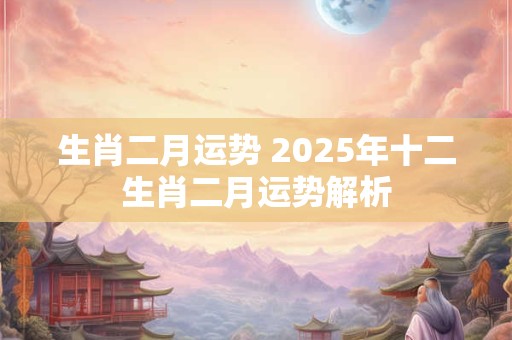 生肖二月运势 2025年十二生肖二月运势解析