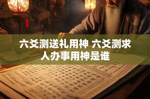 六爻测送礼用神 六爻测求人办事用神是谁