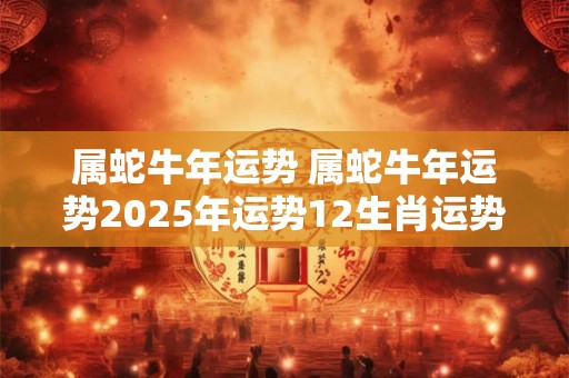 属蛇牛年运势 属蛇牛年运势2025年运势12生肖运势