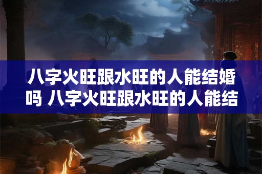 八字火旺跟水旺的人能结婚吗 八字火旺跟水旺的人能结婚吗女孩