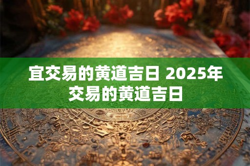 宜交易的黄道吉日 2025年交易的黄道吉日