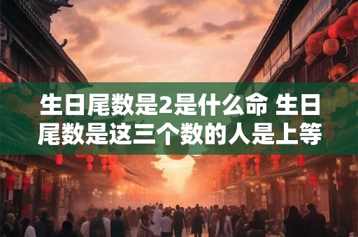 生日尾数是2是什么命 生日尾数是这三个数的人是上等命