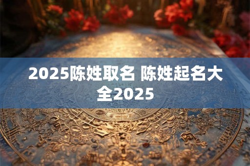 2025陈姓取名 陈姓起名大全2025