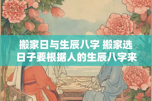 搬家日与生辰八字 搬家选日子要根据人的生辰八字来么