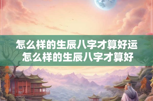 怎么样的生辰八字才算好运 怎么样的生辰八字才算好运呢