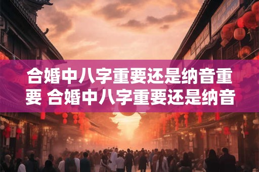 合婚中八字重要还是纳音重要 合婚中八字重要还是纳音重要一点