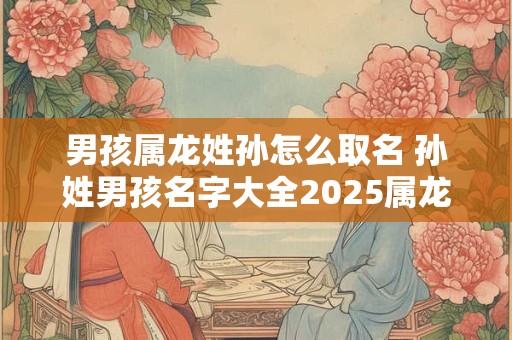 男孩属龙姓孙怎么取名 孙姓男孩名字大全2025属龙