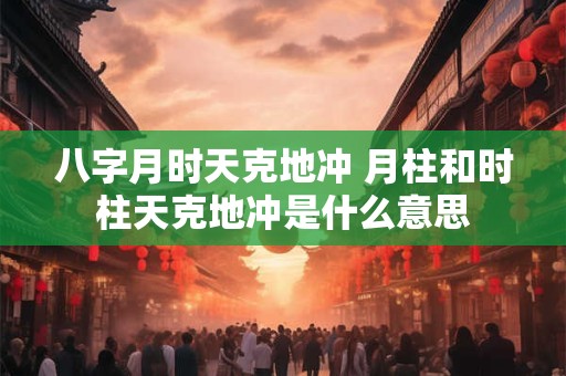 八字月时天克地冲 月柱和时柱天克地冲是什么意思