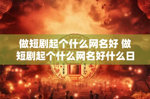 做短剧起个什么网名好 做短剧起个什么网名好什么日记