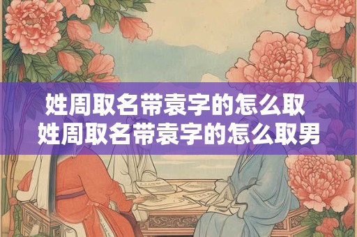 姓周取名带袁字的怎么取 姓周取名带袁字的怎么取男孩