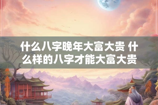 什么八字晚年大富大贵 什么样的八字才能大富大贵