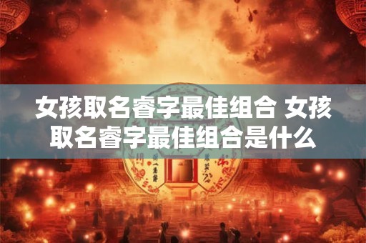 女孩取名睿字最佳组合 女孩取名睿字最佳组合是什么