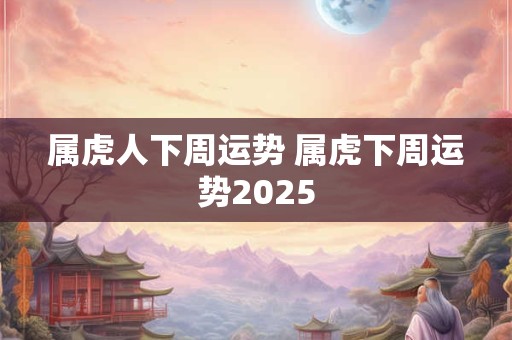 属虎人下周运势 属虎下周运势2025
