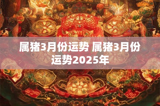 属猪3月份运势 属猪3月份运势2025年