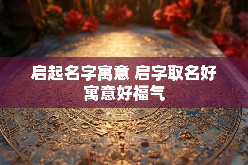 启起名字寓意 启字取名好寓意好福气 启起名字寓意 启字取名好寓意好福气