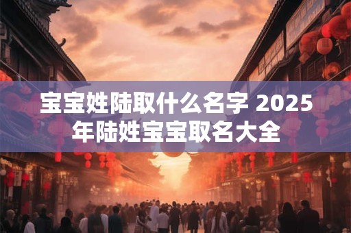 宝宝姓陆取什么名字 2025年陆姓宝宝取名大全