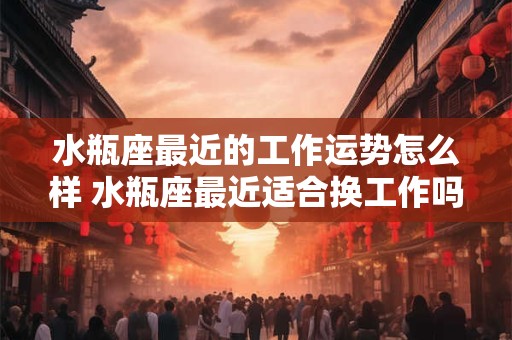 水瓶座最近的工作运势怎么样 水瓶座最近适合换工作吗 水瓶座最近的工作运势怎么样 水瓶座最近适合换工作吗