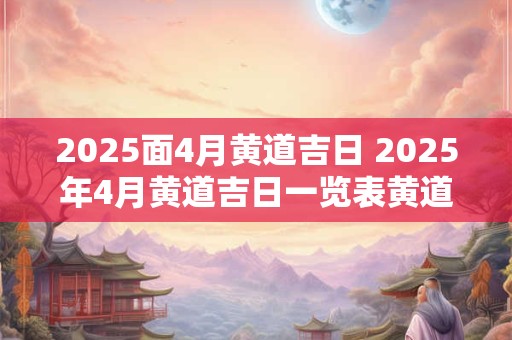 2025面4月黄道吉日 2025年4月黄道吉日一览表黄道吉日查询