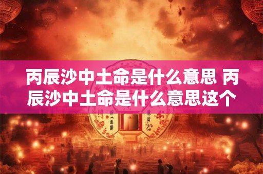 丙辰沙中土命是什么意思 丙辰沙中土命是什么意思这个命好不好