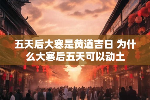 五天后大寒是黄道吉日 为什么大寒后五天可以动土