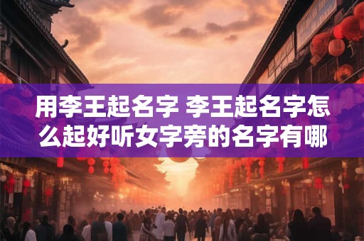 详细阅读:用李王起名字 李王起名字怎么起好听女字旁的名字有哪些 用李王起名字 李王起名字怎么起好听女字旁的名字有哪些