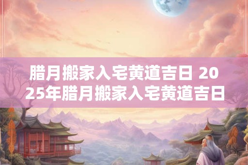 腊月搬家入宅黄道吉日 2025年腊月搬家入宅黄道吉日一览表