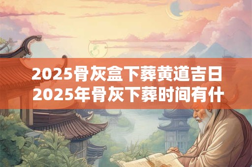 2025骨灰盒下葬黄道吉日 2025年骨灰下葬时间有什么讲究