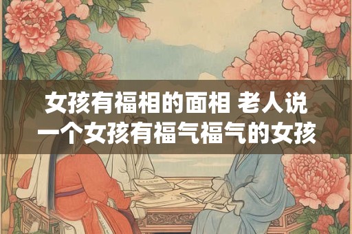 女孩有福相的面相 老人说一个女孩有福气福气的女孩面相特征(细解)